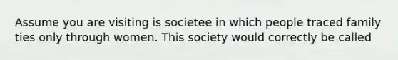 Assume you are visiting is societee in which people traced family ties only through women. This society would correctly be called