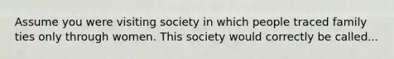 Assume you were visiting society in which people traced family ties only through women. This society would correctly be called...