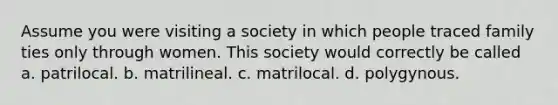 Assume you were visiting a society in which people traced family ties only through women. This society would correctly be called a. patrilocal. b. matrilineal. c. matrilocal. d. polygynous.