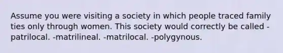 Assume you were visiting a society in which people traced family ties only through women. This society would correctly be called -patrilocal. -matrilineal. -matrilocal. -polygynous.