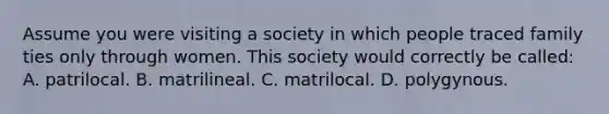 Assume you were visiting a society in which people traced family ties only through women. This society would correctly be called: A. patrilocal. B. matrilineal. C. matrilocal. D. polygynous.