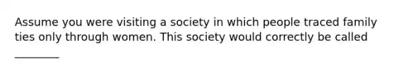 Assume you were visiting a society in which people traced family ties only through women. This society would correctly be called ________