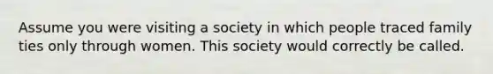 Assume you were visiting a society in which people traced family ties only through women. This society would correctly be called.