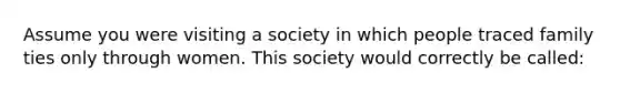 Assume you were visiting a society in which people traced family ties only through women. This society would correctly be called: