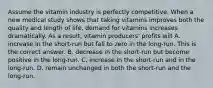 Assume the vitamin industry is perfectly competitive. When a new medical study shows that taking vitamins improves both the quality and length of​ life, demand for vitamins increases dramatically. As a​ result, vitamin​ producers' profits will A. increase in the​ short-run but fall to zero in the​ long-run. This is the correct answer. B. decrease in the​ short-run but become positive in the​ long-run. C. increase in the​ short-run and in the​ long-run. D. remain unchanged in both the​ short-run and the​ long-run.