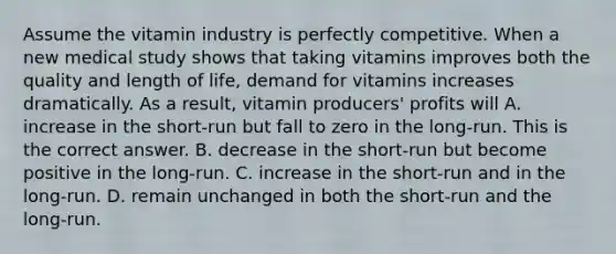 Assume the vitamin industry is perfectly competitive. When a new medical study shows that taking vitamins improves both the quality and length of​ life, demand for vitamins increases dramatically. As a​ result, vitamin​ producers' profits will A. increase in the​ short-run but fall to zero in the​ long-run. This is the correct answer. B. decrease in the​ short-run but become positive in the​ long-run. C. increase in the​ short-run and in the​ long-run. D. remain unchanged in both the​ short-run and the​ long-run.