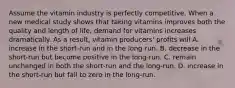 Assume the vitamin industry is perfectly competitive. When a new medical study shows that taking vitamins improves both the quality and length of​ life, demand for vitamins increases dramatically. As a​ result, vitamin​ producers' profits will A. increase in the​ short-run and in the​ long-run. B. decrease in the​ short-run but become positive in the​ long-run. C. remain unchanged in both the​ short-run and the​ long-run. D. increase in the​ short-run but fall to zero in the​ long-run.