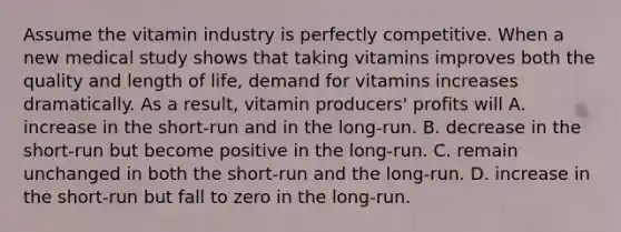 Assume the vitamin industry is perfectly competitive. When a new medical study shows that taking vitamins improves both the quality and length of​ life, demand for vitamins increases dramatically. As a​ result, vitamin​ producers' profits will A. increase in the​ short-run and in the​ long-run. B. decrease in the​ short-run but become positive in the​ long-run. C. remain unchanged in both the​ short-run and the​ long-run. D. increase in the​ short-run but fall to zero in the​ long-run.