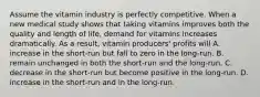 Assume the vitamin industry is perfectly competitive. When a new medical study shows that taking vitamins improves both the quality and length of​ life, demand for vitamins increases dramatically. As a​ result, vitamin​ producers' profits will A. increase in the​ short-run but fall to zero in the​ long-run. B. remain unchanged in both the​ short-run and the​ long-run. C. decrease in the​ short-run but become positive in the​ long-run. D. increase in the​ short-run and in the​ long-run.