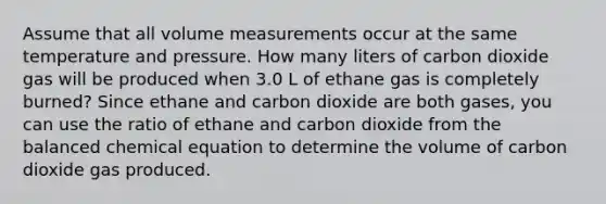 Assume that all volume measurements occur at the same temperature and pressure. How many liters of carbon dioxide gas will be produced when 3.0 L of ethane gas is completely burned? Since ethane and carbon dioxide are both gases, you can use the ratio of ethane and carbon dioxide from the balanced chemical equation to determine the volume of carbon dioxide gas produced.