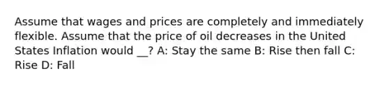 Assume that wages and prices are completely and immediately flexible. Assume that the price of oil decreases in the United States Inflation would __? A: Stay the same B: Rise then fall C: Rise D: Fall