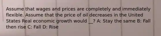 Assume that wages and prices are completely and immediately flexible. Assume that the price of oil decreases in the United States Real economic growth would __? A: Stay the same B: Fall then rise C: Fall D: Rise