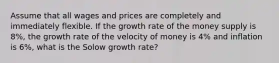 Assume that all wages and prices are completely and immediately flexible. If the growth rate of the money supply is 8%, the growth rate of the velocity of money is 4% and inflation is 6%, what is the Solow growth rate?