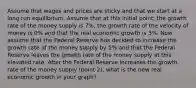 Assume that wages and prices are sticky and that we start at a long run equilibrium. Assume that at this initial point, the growth rate of the money supply is 7%, the growth rate of the velocity of money is 0% and that the real economic growth is 3%. Now assume that the Federal Reserve has decided to increase the growth rate of the money supply by 5% and that the Federal Reserve leaves the growth rate of the money supply at this elevated rate. After the Federal Reserve increases the growth rate of the money supply (point 2), what is the new real economic growth in your graph?