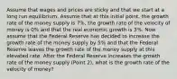 Assume that wages and prices are sticky and that we start at a long run equilibrium. Assume that at this initial point, the growth rate of the money supply is 7%, the growth rate of the velocity of money is 0% and that the real economic growth is 3%. Now assume that the Federal Reserve has decided to increase the growth rate of the money supply by 5% and that the Federal Reserve leaves the growth rate of the money supply at this elevated rate. After the Federal Reserve increases the growth rate of the money supply (Point 2), what is the growth rate of the velocity of money?