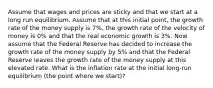 Assume that wages and prices are sticky and that we start at a long run equilibrium. Assume that at this initial point, the growth rate of the money supply is 7%, the growth rate of the velocity of money is 0% and that the real economic growth is 3%. Now assume that the Federal Reserve has decided to increase the growth rate of the money supply by 5% and that the Federal Reserve leaves the growth rate of the money supply at this elevated rate. What is the inflation rate at the initial long-run equilibrium (the point where we start)?