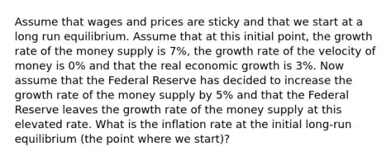 Assume that wages and prices are sticky and that we start at a long run equilibrium. Assume that at this initial point, the growth rate of the money supply is 7%, the growth rate of the velocity of money is 0% and that the real economic growth is 3%. Now assume that the Federal Reserve has decided to increase the growth rate of the money supply by 5% and that the Federal Reserve leaves the growth rate of the money supply at this elevated rate. What is the inflation rate at the initial long-run equilibrium (the point where we start)?