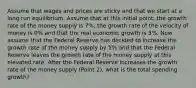 Assume that wages and prices are sticky and that we start at a long run equilibrium. Assume that at this initial point, the growth rate of the money supply is 7%, the growth rate of the velocity of money is 0% and that the real economic growth is 3%. Now assume that the Federal Reserve has decided to increase the growth rate of the money supply by 5% and that the Federal Reserve leaves the growth rate of the money supply at this elevated rate. After the Federal Reserve increases the growth rate of the money supply (Point 2), what is the total spending growth?