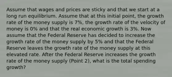 Assume that wages and prices are sticky and that we start at a long run equilibrium. Assume that at this initial point, the growth rate of the money supply is 7%, the growth rate of the velocity of money is 0% and that the real economic growth is 3%. Now assume that the Federal Reserve has decided to increase the growth rate of the money supply by 5% and that the Federal Reserve leaves the growth rate of the money supply at this elevated rate. After the Federal Reserve increases the growth rate of the money supply (Point 2), what is the total spending growth?