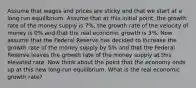 Assume that wages and prices are sticky and that we start at a long run equilibrium. Assume that at this initial point, the growth rate of the money supply is 7%, the growth rate of the velocity of money is 0% and that the real economic growth is 3%. Now assume that the Federal Reserve has decided to increase the growth rate of the money supply by 5% and that the Federal Reserve leaves the growth rate of the money supply at this elevated rate. Now think about the point that the economy ends up at this new long-run equilibrium. What is the real economic growth rate?