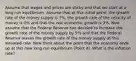 Assume that wages and prices are sticky and that we start at a long run equilibrium. Assume that at this initial point, the growth rate of the money supply is 7%, the growth rate of the velocity of money is 0% and that the real economic growth is 3%. Now assume that the Federal Reserve has decided to increase the growth rate of the money supply by 5% and that the Federal Reserve leaves the growth rate of the money supply at this elevated rate. Now think about the point that the economy ends up at this new long-run equilibrium (Point 4). What is the inflation rate?