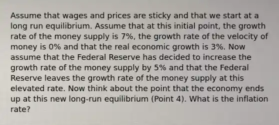 Assume that wages and prices are sticky and that we start at a long run equilibrium. Assume that at this initial point, the growth rate of the money supply is 7%, the growth rate of the velocity of money is 0% and that the real economic growth is 3%. Now assume that the Federal Reserve has decided to increase the growth rate of the money supply by 5% and that the Federal Reserve leaves the growth rate of the money supply at this elevated rate. Now think about the point that the economy ends up at this new long-run equilibrium (Point 4). What is the inflation rate?