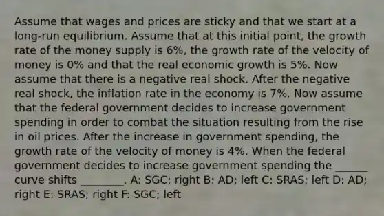 Assume that wages and prices are sticky and that we start at a long-run equilibrium. Assume that at this initial point, the growth rate of the money supply is 6%, the growth rate of the velocity of money is 0% and that the real economic growth is 5%. Now assume that there is a negative real shock. After the negative real shock, the inflation rate in the economy is 7%. Now assume that the federal government decides to increase government spending in order to combat the situation resulting from the rise in oil prices. After the increase in government spending, the growth rate of the velocity of money is 4%. When the federal government decides to increase government spending the ______ curve shifts ________. A: SGC; right B: AD; left C: SRAS; left D: AD; right E: SRAS; right F: SGC; left