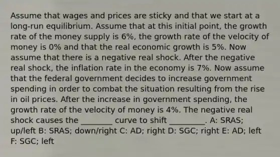 Assume that wages and prices are sticky and that we start at a long-run equilibrium. Assume that at this initial point, the growth rate of the money supply is 6%, the growth rate of the velocity of money is 0% and that the real economic growth is 5%. Now assume that there is a negative real shock. After the negative real shock, the inflation rate in the economy is 7%. Now assume that the federal government decides to increase government spending in order to combat the situation resulting from the rise in oil prices. After the increase in government spending, the growth rate of the velocity of money is 4%. The negative real shock causes the ________ curve to shift _________. A: SRAS; up/left B: SRAS; down/right C: AD; right D: SGC; right E: AD; left F: SGC; left