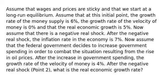 Assume that wages and prices are sticky and that we start at a long-run equilibrium. Assume that at this initial point, the growth rate of the money supply is 6%, the growth rate of the velocity of money is 0% and that the real economic growth is 5%. Now assume that there is a negative real shock. After the negative real shock, the inflation rate in the economy is 7%. Now assume that the federal government decides to increase government spending in order to combat the situation resulting from the rise in oil prices. After the increase in government spending, the growth rate of the velocity of money is 4%. After the negative real shock (Point 2), what is the real economic growth rate?