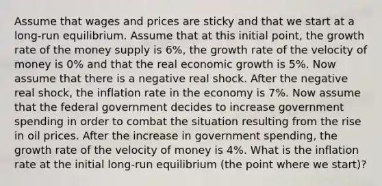 Assume that wages and prices are sticky and that we start at a long-run equilibrium. Assume that at this initial point, the growth rate of the money supply is 6%, the growth rate of the velocity of money is 0% and that the real economic growth is 5%. Now assume that there is a negative real shock. After the negative real shock, the inflation rate in the economy is 7%. Now assume that the federal government decides to increase government spending in order to combat the situation resulting from the rise in oil prices. After the increase in government spending, the growth rate of the velocity of money is 4%. What is the inflation rate at the initial long-run equilibrium (the point where we start)?