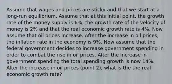 Assume that wages and prices are sticky and that we start at a long-run equilibrium. Assume that at this initial point, the growth rate of the money supply is 6%, the growth rate of the velocity of money is 2% and that the real economic growth rate is 4%. Now assume that oil prices increase. After the increase in oil prices, the inflation rate in the economy is 9%. Now assume that the federal government decides to increase government spending in order to combat the rise in oil prices. After the increase in government spending the total spending growth is now 14%. After the increase in oil prices (point 2), what is the the real economic growth rate?