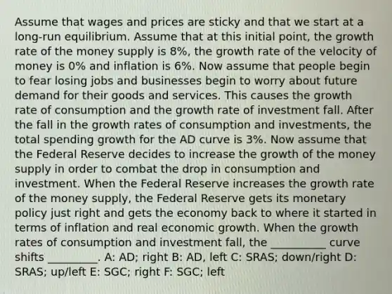 Assume that wages and prices are sticky and that we start at a long-run equilibrium. Assume that at this initial point, the growth rate of the money supply is 8%, the growth rate of the velocity of money is 0% and inflation is 6%. Now assume that people begin to fear losing jobs and businesses begin to worry about future demand for their goods and services. This causes the growth rate of consumption and the growth rate of investment fall. After the fall in the growth rates of consumption and investments, the total spending growth for the AD curve is 3%. Now assume that the Federal Reserve decides to increase the growth of the money supply in order to combat the drop in consumption and investment. When the Federal Reserve increases the growth rate of the money supply, the Federal Reserve gets its monetary policy just right and gets the economy back to where it started in terms of inflation and real economic growth. When the growth rates of consumption and investment fall, the __________ curve shifts _________. A: AD; right B: AD, left C: SRAS; down/right D: SRAS; up/left E: SGC; right F: SGC; left