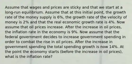 Assume that wages and prices are sticky and that we start at a long-run equilibrium. Assume that at this initial point, the growth rate of the money supply is 6%, the growth rate of the velocity of money is 2% and that the real economic growth rate is 4%. Now assume that oil prices increase. After the increase in oil prices, the inflation rate in the economy is 9%. Now assume that the federal government decides to increase government spending in order to combat the rise in oil prices. After the increase in government spending the total spending growth is now 14%. At the point the economy starts (before the increase in oil prices), what is the inflation rate?