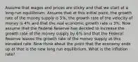 Assume that wages and prices are sticky and that we start at a long-run equilibrium. Assume that at this initial point, the growth rate of the money supply is 5%, the growth rate of the velocity of money is 4% and that the real economic growth rate is 3%. Now assume that the Federal Reserve has decided to increase the growth rate of the money supply by 6% and that the Federal Reserve leaves the growth rate of the money supply at this elevated rate. Now think about the point that the economy ends up at that is the new long run equilibrium. What is the inflation rate?