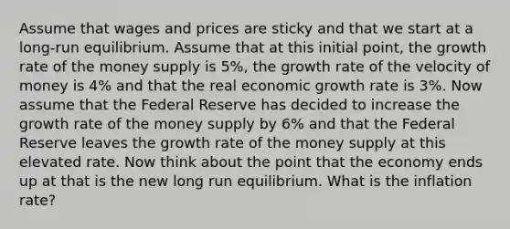 Assume that wages and prices are sticky and that we start at a long-run equilibrium. Assume that at this initial point, the growth rate of the money supply is 5%, the growth rate of the velocity of money is 4% and that the real economic growth rate is 3%. Now assume that the Federal Reserve has decided to increase the growth rate of the money supply by 6% and that the Federal Reserve leaves the growth rate of the money supply at this elevated rate. Now think about the point that the economy ends up at that is the new long run equilibrium. What is the inflation rate?