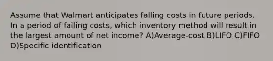 Assume that Walmart anticipates falling costs in future periods. In a period of failing costs, which inventory method will result in the largest amount of net income? A)Average-cost B)LIFO C)FIFO D)Specific identification