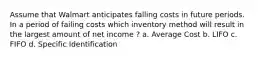 Assume that Walmart anticipates falling costs in future periods. In a period of failing costs which inventory method will result in the largest amount of net income ? a. Average Cost b. LIFO c. FIFO d. Specific Identification