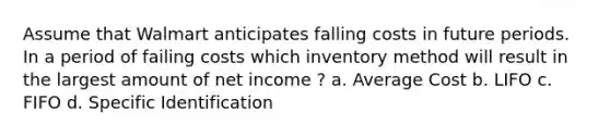 Assume that Walmart anticipates falling costs in future periods. In a period of failing costs which inventory method will result in the largest amount of net income ? a. Average Cost b. LIFO c. FIFO d. Specific Identification