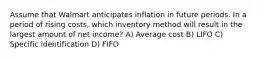 Assume that Walmart anticipates inflation in future periods. In a period of rising costs, which inventory method will result in the largest amount of net income? A) Average cost B) LIFO C) Specific identification D) FIFO