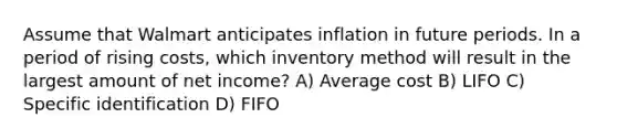 Assume that Walmart anticipates inflation in future periods. In a period of rising costs, which inventory method will result in the largest amount of net income? A) Average cost B) LIFO C) Specific identification D) FIFO