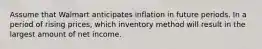 Assume that Walmart anticipates inflation in future periods. In a period of rising prices, which inventory method will result in the largest amount of net income.