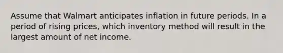 Assume that Walmart anticipates inflation in future periods. In a period of rising prices, which inventory method will result in the largest amount of net income.