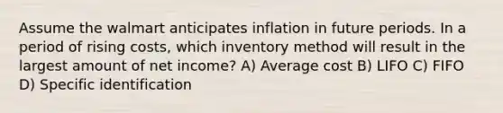 Assume the walmart anticipates inflation in future periods. In a period of rising costs, which inventory method will result in the largest amount of net income? A) Average cost B) LIFO C) FIFO D) Specific identification