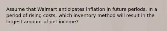 Assume that Walmart anticipates inflation in future periods. In a period of rising costs, which inventory method will result in the largest amount of net income?