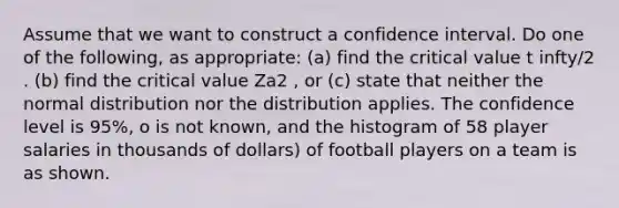 Assume that we want to construct a confidence interval. Do one of the following, as appropriate: (a) find the critical value t infty/2 . (b) find the critical value Za2 , or (c) state that neither the normal distribution nor the distribution applies. The confidence level is 95%, o is not known, and the histogram of 58 player salaries in thousands of dollars) of football players on a team is as shown.