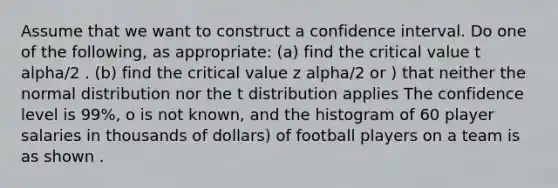 Assume that we want to construct a confidence interval. Do one of the following, as appropriate: (a) find the critical value t alpha/2 . (b) find the critical value z alpha/2 or ) that neither the normal distribution nor the t distribution applies The confidence level is 99%, o is not known, and the histogram of 60 player salaries in thousands of dollars) of football players on a team is as shown .