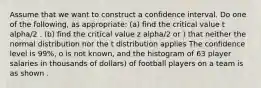 Assume that we want to construct a confidence interval. Do one of the following, as appropriate: (a) find the critical value t alpha/2 . (b) find the critical value z alpha/2 or ) that neither the normal distribution nor the t distribution applies The confidence level is 99%, o is not known, and the histogram of 63 player salaries in thousands of dollars) of football players on a team is as shown .