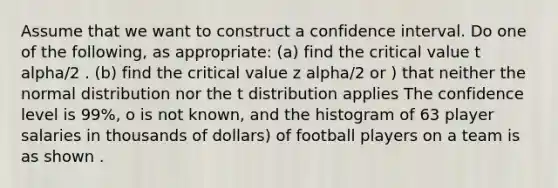 Assume that we want to construct a confidence interval. Do one of the following, as appropriate: (a) find the critical value t alpha/2 . (b) find the critical value z alpha/2 or ) that neither the normal distribution nor the t distribution applies The confidence level is 99%, o is not known, and the histogram of 63 player salaries in thousands of dollars) of football players on a team is as shown .