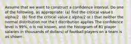 Assume that we want to construct a confidence interval. Do one of the following, as appropriate: (a) find the critical value t alpha/2 . (b) find the critical value z alpha/2 or ) that neither the normal distribution nor the t distribution applies The confidence level is 99%, o is not known, and the histogram of 81 player salaries in thousands of dollars) of football players on a team is as shown .