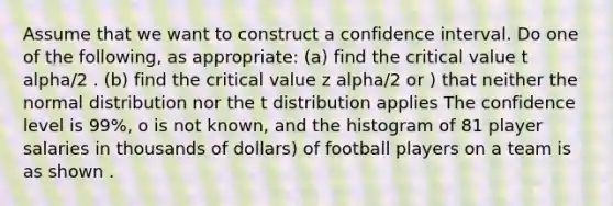 Assume that we want to construct a confidence interval. Do one of the following, as appropriate: (a) find the critical value t alpha/2 . (b) find the critical value z alpha/2 or ) that neither the normal distribution nor the t distribution applies The confidence level is 99%, o is not known, and the histogram of 81 player salaries in thousands of dollars) of football players on a team is as shown .